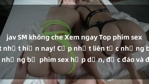 jav SM không che Xem ngay Top phim sex mới nhất đang hot nhất hiện nay! Cập nhật liên tục những bộ phim sex hấp dẫn, độc đáo và đầy kích thích.