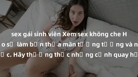 sex gái sinh viên Xem sex không che HD miễn phí đảm bảo sẽ làm bạn thỏa mãn tưởng tượng và nhu cầu tình dục. Hãy thưởng thức những cảnh quay hấp dẫn và mãnh liệt ngay bây giờ!