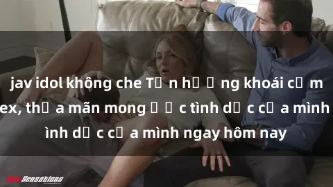 jav idol không che Tận hưởng khoái cảm với gái xinh sex, thỏa mãn mong ước tình dục của mình ngay hôm nay