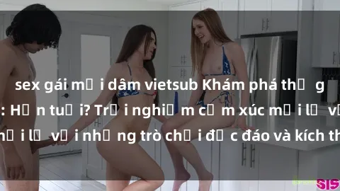 sex gái mại dâm vietsub Khám phá thế giới sex trực tuyến: Hơn tuổi? Trải nghiệm cảm xúc mới lạ với những trò chơi độc đáo và kích thích người lớn