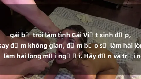 gái bị trói làm tình Gái Việt xinh đẹp, nồng nàn làm tình say đắm không gian, đảm bảo sẽ làm hài lòng mọi người. Hãy đến và trải nghiệm ngay!