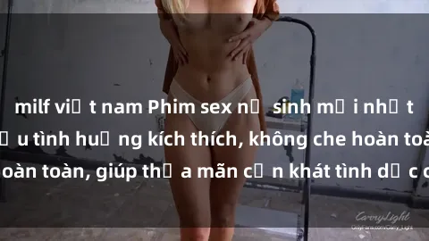 milf việt nam Phim sex nữ sinh mới nhất: Trải nghiệm nhiều tình huống kích thích, không che hoàn toàn, giúp thỏa mãn cơn khát tình dục của các bạn trẻ
