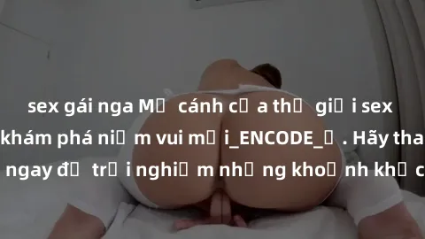 sex gái nga Mở cánh cửa thế giới sex MILF Việt Nam để khám phá niềm vui mới_ENCODE_. Hãy tham gia ngay để trải nghiệm những khoảnh khắc đầy kích thích và đam mê.