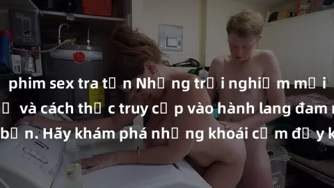 phim sex tra tấn Những trải nghiệm mới lạ với sex tập thể và cách thức truy cập vào hành lang đam mê của bạn. Hãy khám phá những khoái cảm đầy kích thích với tập thể hấp dẫn!