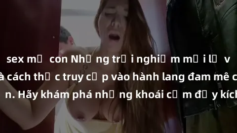 sex mẹ con Những trải nghiệm mới lạ với sex tập thể và cách thức truy cập vào hành lang đam mê của bạn. Hãy khám phá những khoái cảm đầy kích thích với tập thể hấp dẫn!