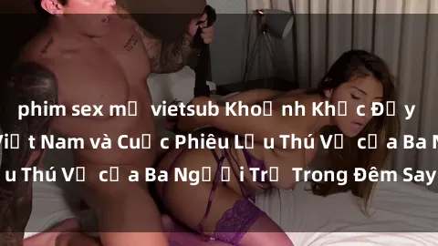 phim sex mỹ vietsub Khoảnh Khắc Đầy Kịch Tính: Sex  Việt Nam và Cuộc Phiêu Lưu Thú Vị của Ba Người Trẻ Trong Đêm Say Đắm