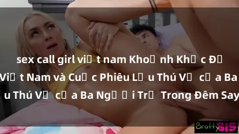 sex call girl việt nam Khoảnh Khắc Đầy Kịch Tính: Sex  Việt Nam và Cuộc Phiêu Lưu Thú Vị của Ba Người Trẻ Trong Đêm Say Đắm