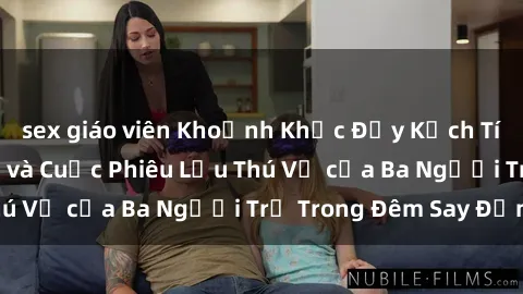 sex giáo viên Khoảnh Khắc Đầy Kịch Tính: Sex  Việt Nam và Cuộc Phiêu Lưu Thú Vị của Ba Người Trẻ Trong Đêm Say Đắm