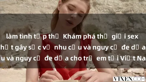 làm tình tập thể Khám phá thế giới sex loli Việt Nam: Sự thật gây sốc về nhu cầu và nguy cơ đe dọa cho trẻ em tại Việt Nam