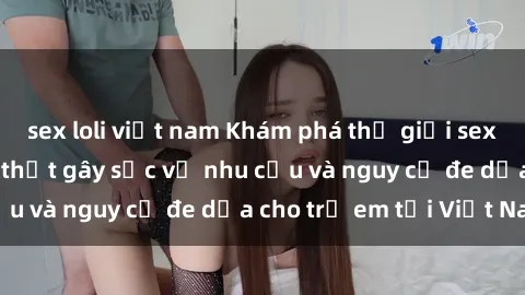 sex loli việt nam Khám phá thế giới sex loli Việt Nam: Sự thật gây sốc về nhu cầu và nguy cơ đe dọa cho trẻ em tại Việt Nam