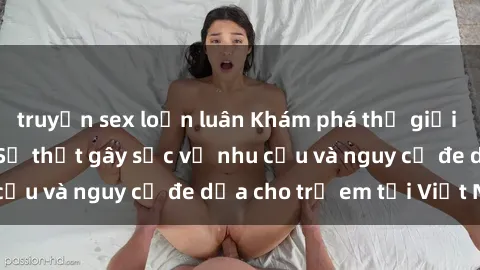 truyện sex loạn luân Khám phá thế giới sex loli Việt Nam: Sự thật gây sốc về nhu cầu và nguy cơ đe dọa cho trẻ em tại Việt Nam