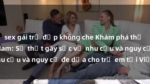 sex gái trẻ đẹp không che Khám phá thế giới sex loli Việt Nam: Sự thật gây sốc về nhu cầu và nguy cơ đe dọa cho trẻ em tại Việt Nam