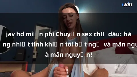 jav hd miễn phí Chuyện sex chị dâu: hành động nhiệt tình khiến tôi bất ngờ và mãn nguyện!