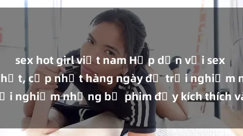 sex hot girl việt nam Hấp dẫn với sex hentai vietsub mới nhất, cập nhật hàng ngày để trải nghiệm những bộ phim đầy kích thích và hấp dẫn.