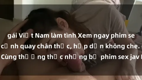 gái Việt Nam làm tình Xem ngay phim sex jav HD với những cảnh quay chân thực, hấp dẫn không che. Cùng thưởng thức những bộ phim sex jav HD hot nhất hiện nay!