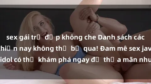 sex gái trẻ đẹp không che Danh sách các idol JAV hot nhất hiện nay không thể bỏ qua! Đam mê sex jav idol có thể khám phá ngay để thỏa mãn nhu cầu giải trí của mình!